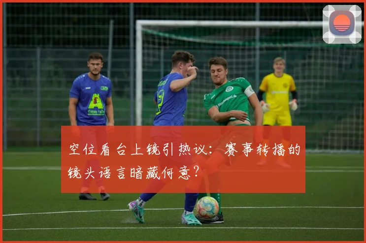 空位看台上镜引热议:赛事转播的镜头语言暗藏何意?