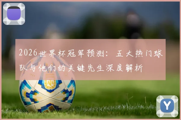 2026世界杯冠军预测：五大热门球队与他们的关键先生深度解析