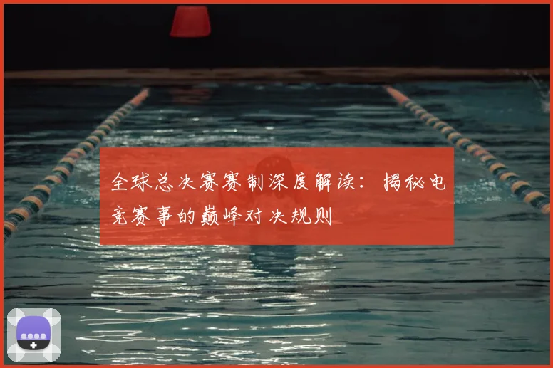 全球总决赛赛制深度解读：揭秘电竞赛事的巅峰对决规则