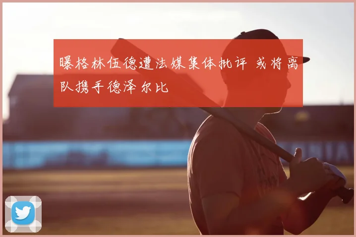 曝格林伍德遭法媒集体批评 或将离队携手德泽尔比