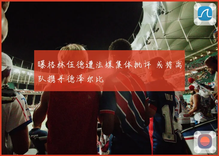 曝格林伍德遭法媒集体批评 或将离队携手德泽尔比