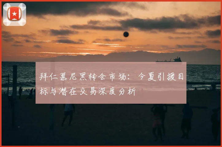 拜仁慕尼黑转会市场：今夏引援目标与潜在交易深度分析