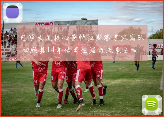 巴萨女足核心普特拉斯赛季末离队 回顾其14年传奇生涯与未来去向