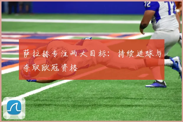 萨拉赫专注两大目标:持续进球与夺取欧冠资格