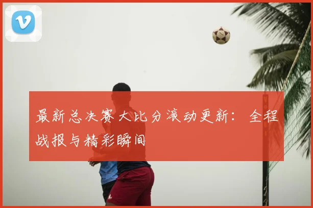 最新总决赛大比分滚动更新：全程战报与精彩瞬间