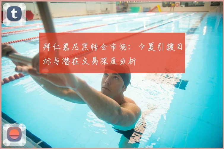 拜仁慕尼黑转会市场:今夏引援目标与潜在交易深度分析
