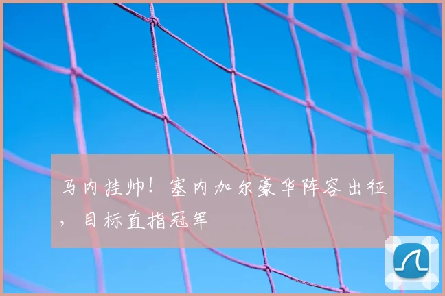 马内挂帅！塞内加尔豪华阵容出征，目标直指冠军
