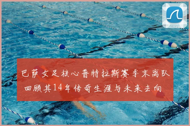 巴萨女足核心普特拉斯赛季末离队 回顾其14年传奇生涯与未来去向