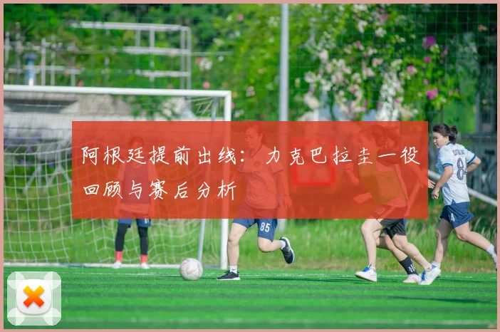 阿根廷提前出线：力克巴拉圭一役回顾与赛后分析