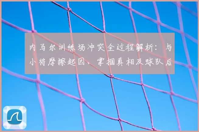 内马尔训练场冲突全过程解析：与小将摩擦起因、掌掴真相及球队后续处理