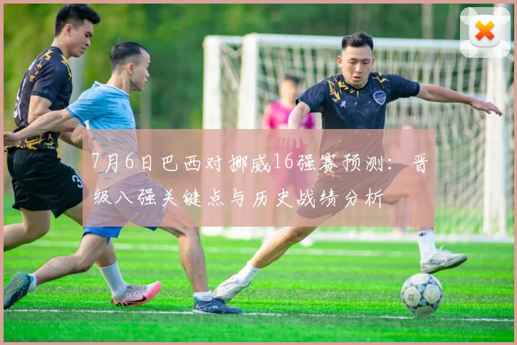 7月6日巴西对挪威16强赛预测：晋级八强关键点与历史战绩分析