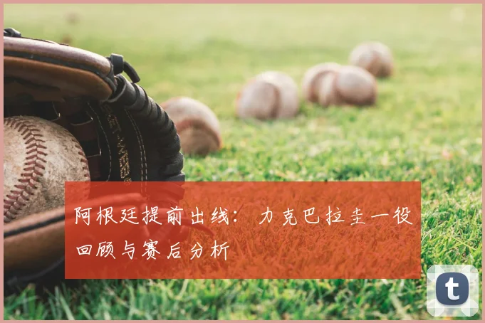 阿根廷提前出线：力克巴拉圭一役回顾与赛后分析